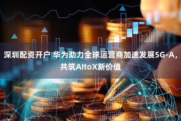 深圳配资开户 华为助力全球运营商加速发展5G-A，共筑AItoX新价值