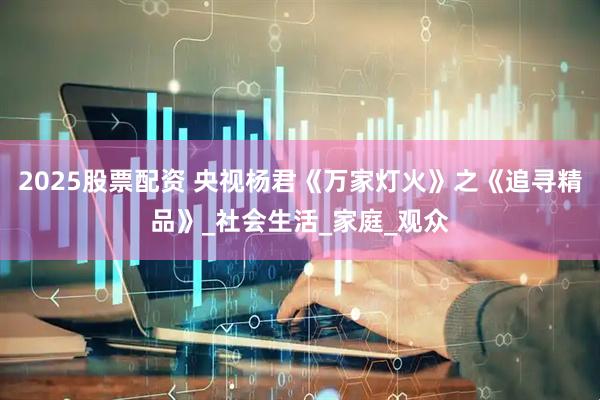 2025股票配资 央视杨君《万家灯火》之《追寻精品》_社会生活_家庭_观众