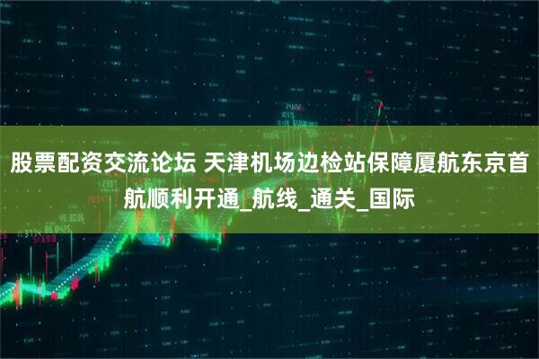 股票配资交流论坛 天津机场边检站保障厦航东京首航顺利开通_航线_通关_国际