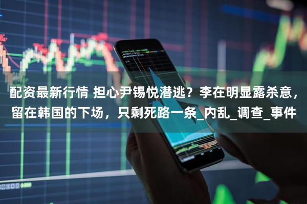 配资最新行情 担心尹锡悦潜逃？李在明显露杀意，留在韩国的下场，只剩死路一条_内乱_调查_事件