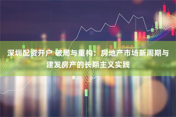 深圳配资开户 破局与重构：房地产市场新周期与建发房产的长期主义实践