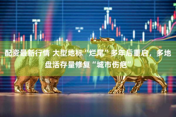 配资最新行情 大型地标“烂尾”多年后重启，多地盘活存量修复“城市伤疤”