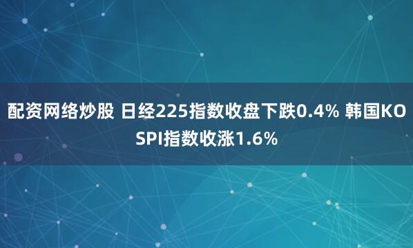 配资网络炒股 日经225指数收盘下跌0.4% 韩国KOSPI指数收涨1.6%
