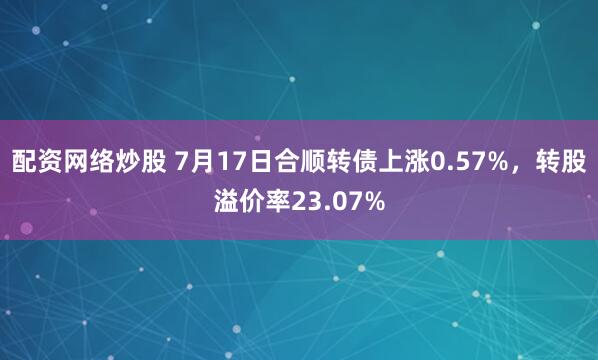 配资网络炒股 7月17日合顺转债上涨0.57%，转股溢价率23.07%