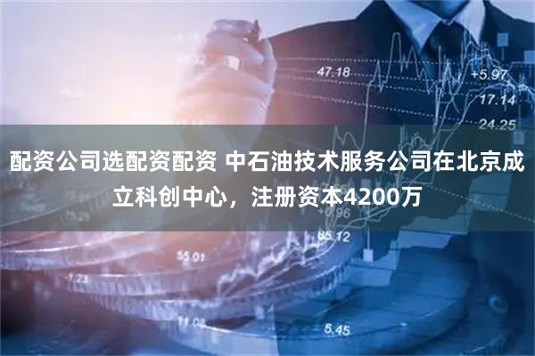 配资公司选配资配资 中石油技术服务公司在北京成立科创中心，注册资本4200万