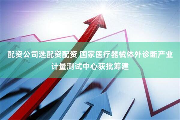 配资公司选配资配资 国家医疗器械体外诊断产业计量测试中心获批筹建
