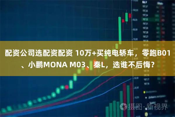 配资公司选配资配资 10万+买纯电轿车，零跑B01、小鹏MONA M03、秦L，选谁不后悔？