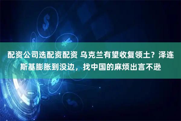 配资公司选配资配资 乌克兰有望收复领土？泽连斯基膨胀到没边，找中国的麻烦出言不逊