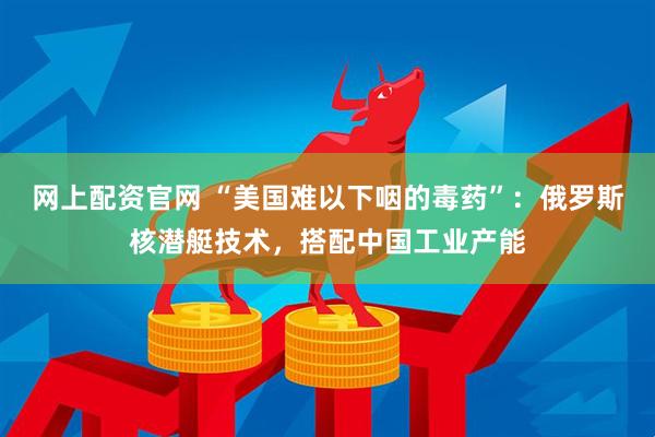 网上配资官网 “美国难以下咽的毒药”：俄罗斯核潜艇技术，搭配中国工业产能