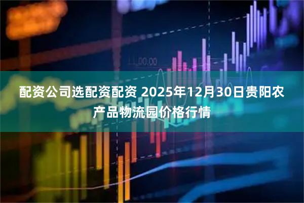 配资公司选配资配资 2025年12月30日贵阳农产品物流园价格行情