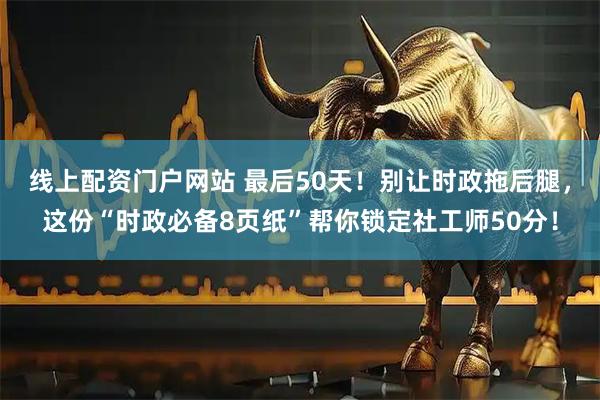 线上配资门户网站 最后50天！别让时政拖后腿，这份“时政必备8页纸”帮你锁定社工师50分！