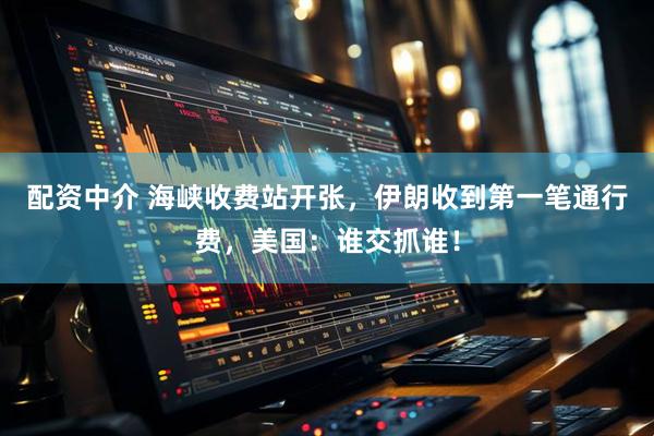 配资中介 海峡收费站开张，伊朗收到第一笔通行费，美国：谁交抓谁！