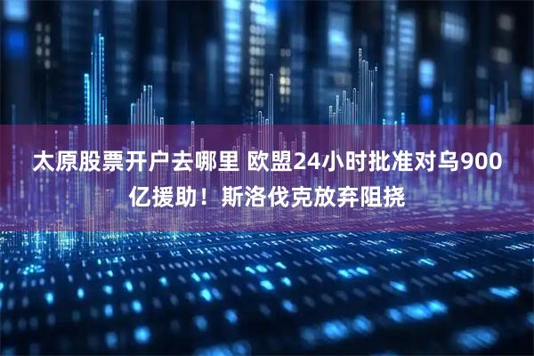 太原股票开户去哪里 欧盟24小时批准对乌900亿援助！斯洛伐克放弃阻挠