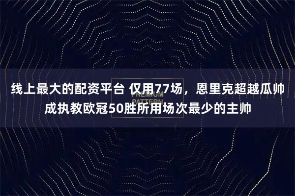 线上最大的配资平台 仅用77场，恩里克超越瓜帅成执教欧冠50胜所用场次最少的主帅