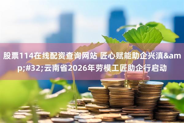 股票114在线配资查询网站 匠心赋能助企兴滇 云南省2026年劳模工匠助企行启动