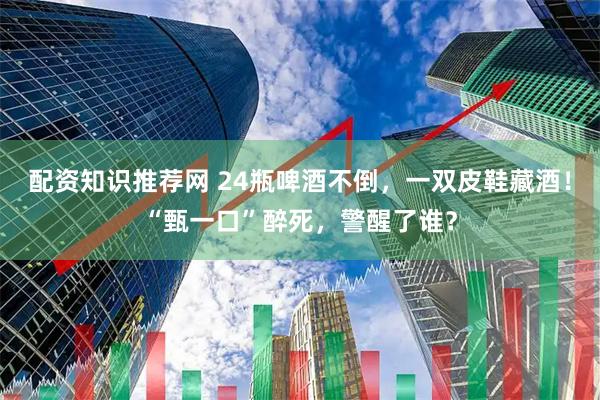 配资知识推荐网 24瓶啤酒不倒，一双皮鞋藏酒！“甄一口”醉死，警醒了谁？