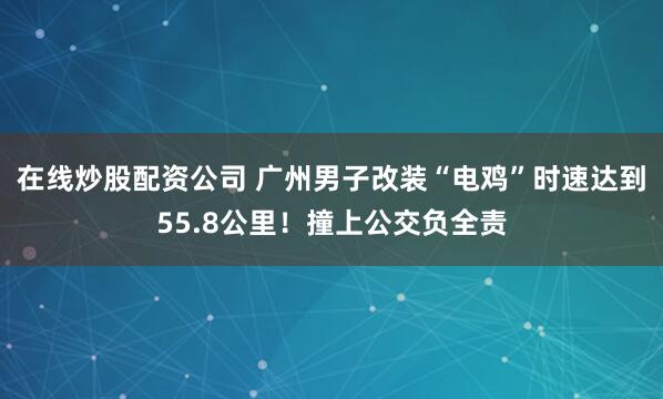 在线炒股配资公司 广州男子改装“电鸡”时速达到55.8公里！撞上公交负全责