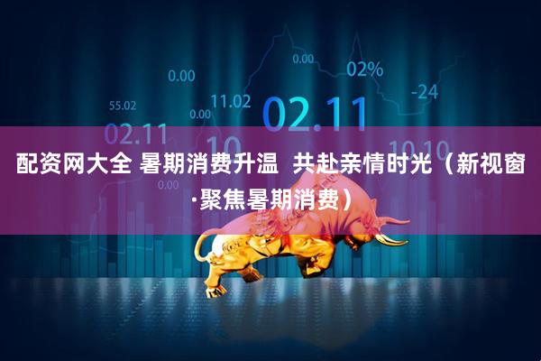 配资网大全 暑期消费升温  共赴亲情时光（新视窗·聚焦暑期消费）
