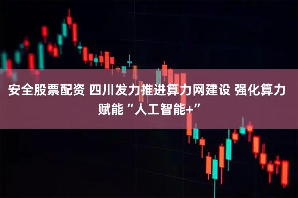 安全股票配资 四川发力推进算力网建设 强化算力 赋能“人工智能+”